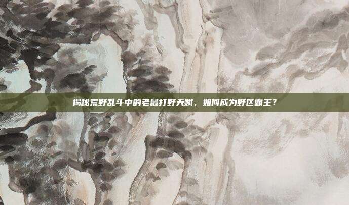 揭秘荒野乱斗中的老鼠打野天赋,如何成为野区霸主?
