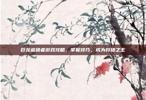 巨龙追猎者游戏攻略,掌握技巧,成为狩猎之王