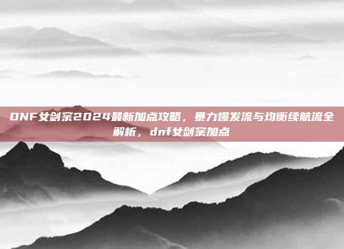DNF女剑宗2024最新加点攻略，暴力爆发流与均衡续航流全解析，dnf女剑宗加点