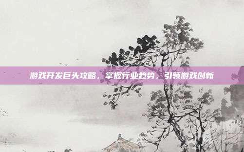 游戏开发巨头攻略,掌握行业趋势,引领游戏创新