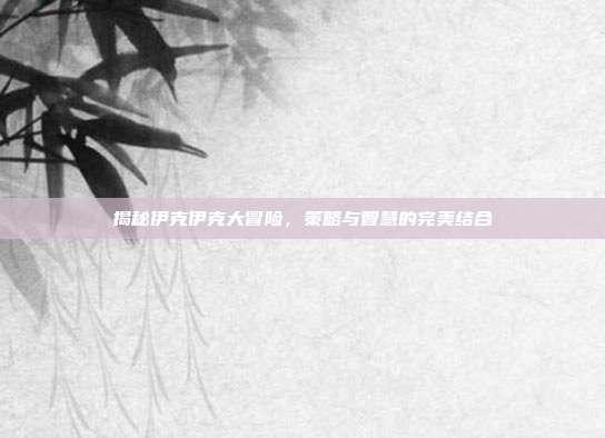 揭秘伊克伊克大冒险，策略与智慧的完美结合