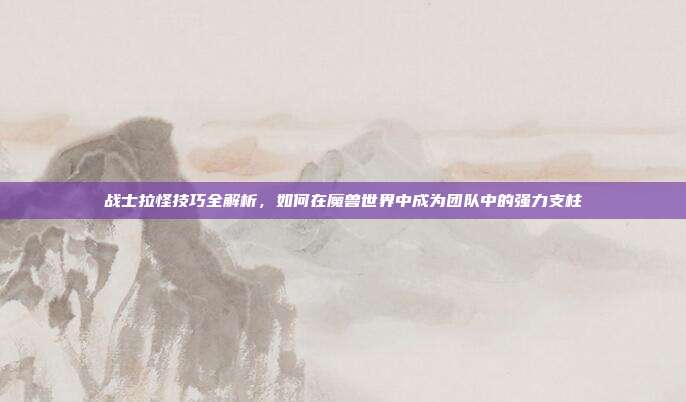 战士拉怪技巧全解析,如何在魔兽世界中成为团队中的强力支柱