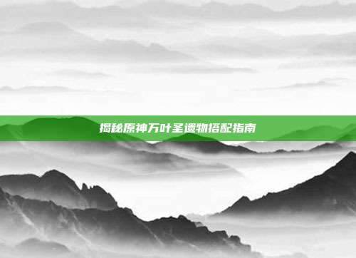 揭秘原神万叶圣遗物搭配指南