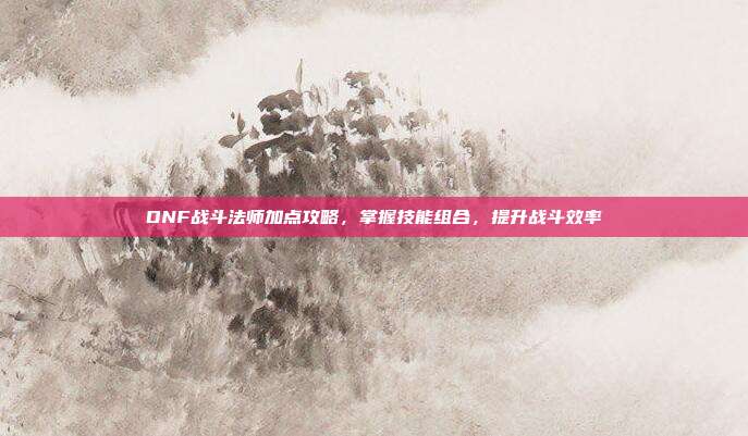 DNF战斗法师加点攻略,掌握技能组合,提升战斗效率