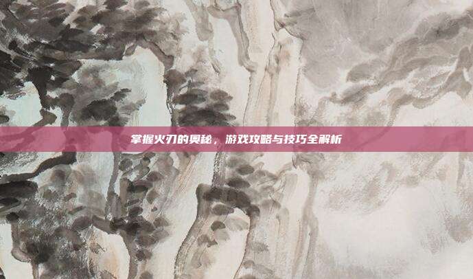 掌握火刃的奥秘,游戏攻略与技巧全解析