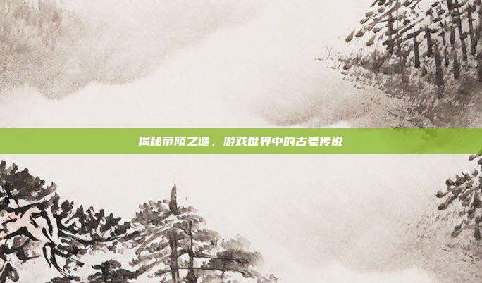 揭秘帝陵之谜,游戏世界中的古老传说