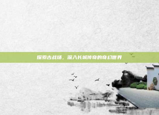探索古战场,深入长城传奇的奇幻世界