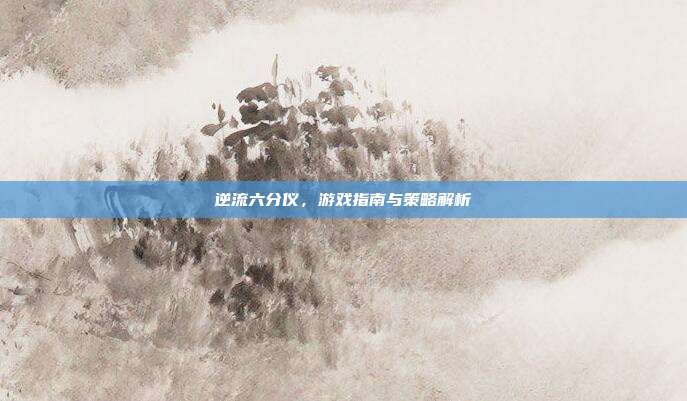 逆流六分仪,游戏指南与策略解析