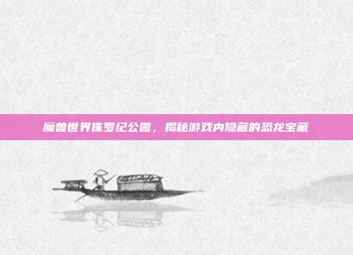 魔兽世界侏罗纪公园,揭秘游戏内隐藏的恐龙宝藏