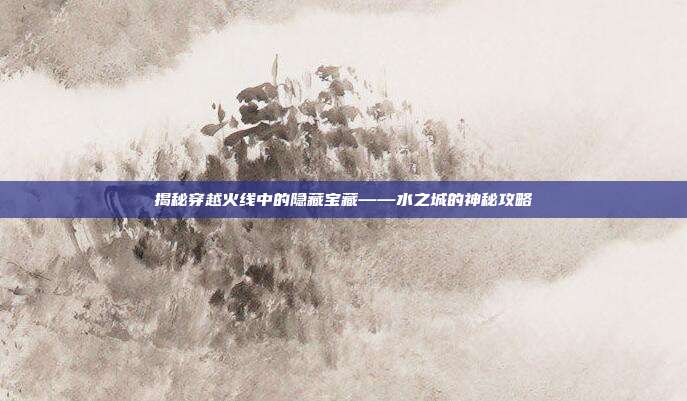 揭秘穿越火线中的隐藏宝藏——水之城的神秘攻略