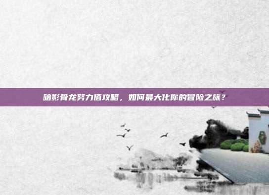 暗影骨龙努力值攻略,如何最大化你的冒险之旅?