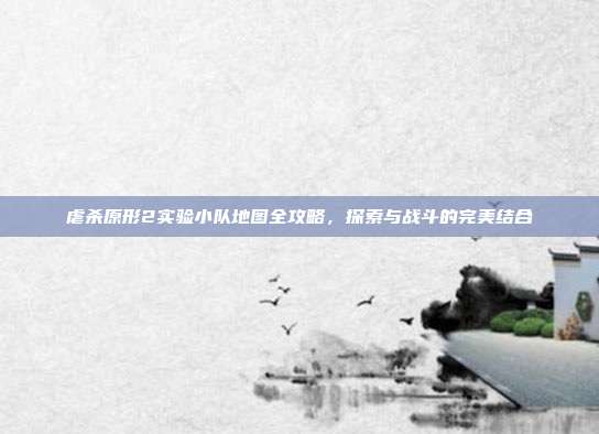 虐杀原形2实验小队地图全攻略,探索与战斗的完美结合