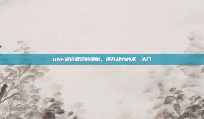 DNF锻造武器的奥秘，提升战力的不二法门