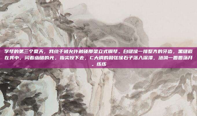 学琴的第三个夏天，我终于被允许触碰那架立式钢琴。白键像一排整齐的牙齿，黑键嵌在其中，闪着幽暗的光。指尖按下去，C大调的和弦像石子落入深潭，涟漪一圈圈荡开。练练
