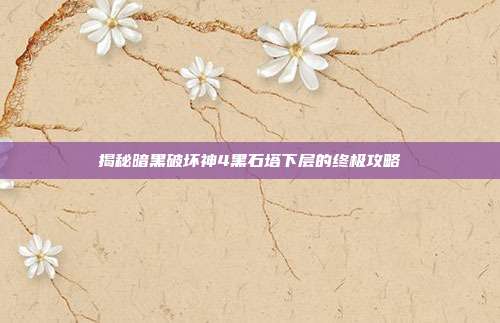 揭秘暗黑破坏神4黑石塔下层的终极攻略