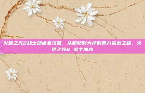 火炬之光2战士加点全攻略，从萌新到大神的暴力输出之路，火炬之光2 战士加点
