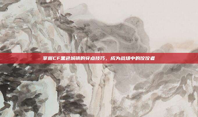 掌握CF黑色城镇的穿点技巧,成为战场中的佼佼者