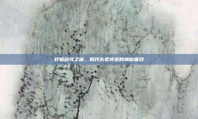 轩辕剑穹之扉,揭开古老传说的神秘面纱