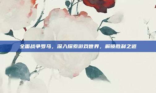 全面战争罗马，深入探索游戏世界，解锁胜利之道