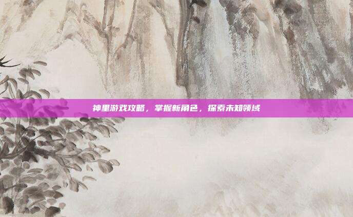 神里游戏攻略,掌握新角色,探索未知领域