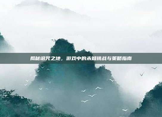揭秘诅咒之地，游戏中的未知挑战与策略指南