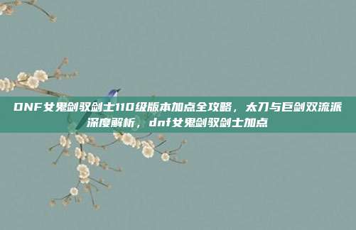 DNF女鬼剑驭剑士110级版本加点全攻略，太刀与巨剑双流派深度解析，dnf女鬼剑驭剑士加点
