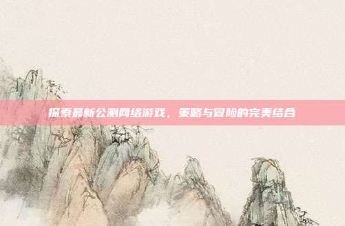探索最新公测网络游戏,策略与冒险的完美结合