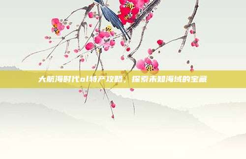 大航海时代ol特产攻略,探索未知海域的宝藏