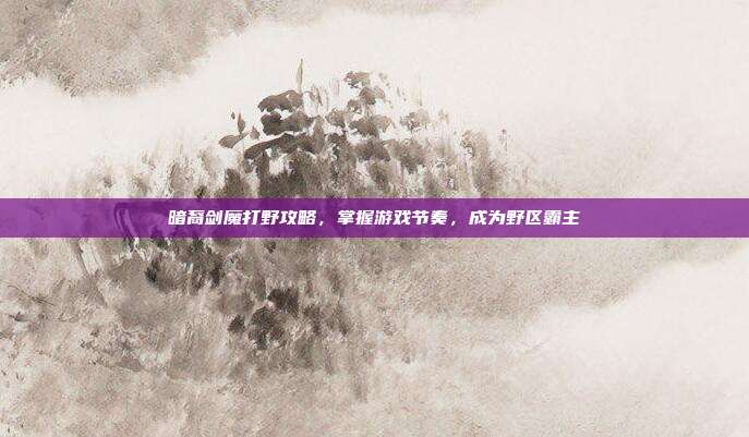 暗裔剑魔打野攻略，掌握游戏节奏，成为野区霸主