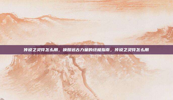 传说之灵符怎么用，唤醒远古力量的终极指南，传说之灵符怎么用
