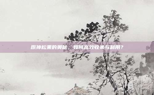 原神松果的奥秘，如何高效收集与利用？
