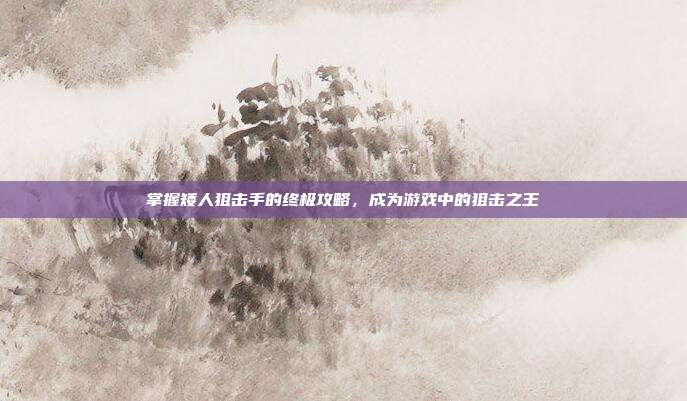掌握矮人狙击手的终极攻略，成为游戏中的狙击之王
