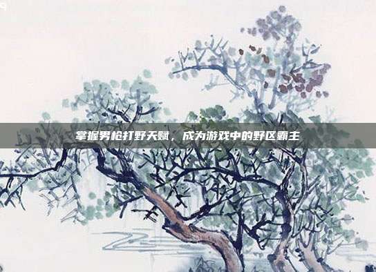 掌握男枪打野天赋,成为游戏中的野区霸主