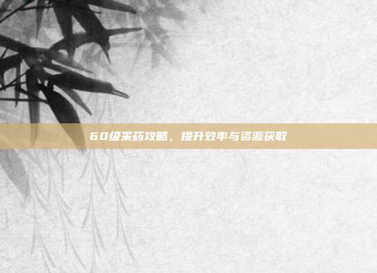 60级采药攻略,提升效率与资源获取