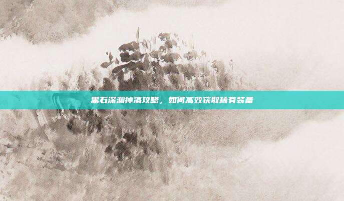 黑石深渊掉落攻略，如何高效获取稀有装备