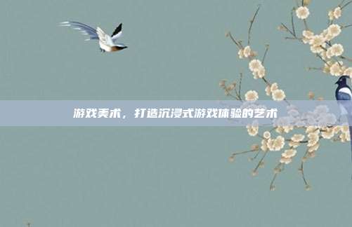 游戏美术,打造沉浸式游戏体验的艺术
