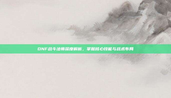 DNF战斗法师深度解析,掌握核心技能与战术布局