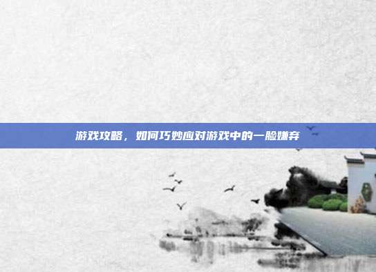 游戏攻略，如何巧妙应对游戏中的一脸嫌弃