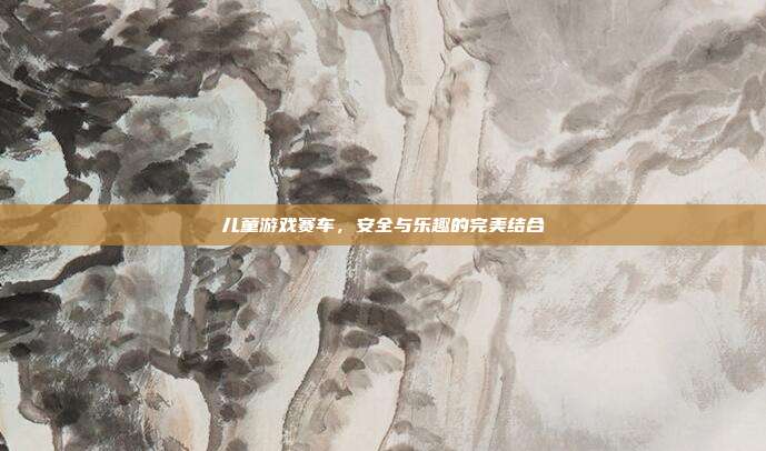 儿童游戏赛车,安全与乐趣的完美结合