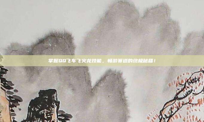 掌握QQ飞车飞火龙技能，畅游赛道的终极秘籍！