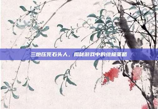 三炮压死石头人,揭秘游戏中的终极策略