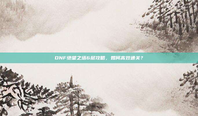 DNF绝望之塔6层攻略,如何高效通关?