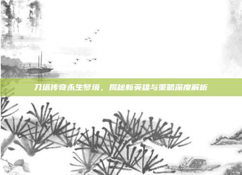 刀塔传奇永生梦境,揭秘新英雄与策略深度解析