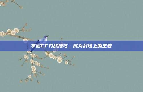 掌握CF刀战技巧,成为战场上的王者