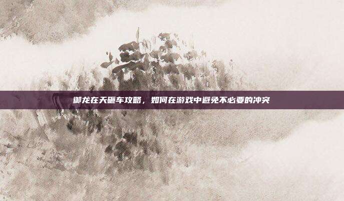 御龙在天砸车攻略,如何在游戏中避免不必要的冲突