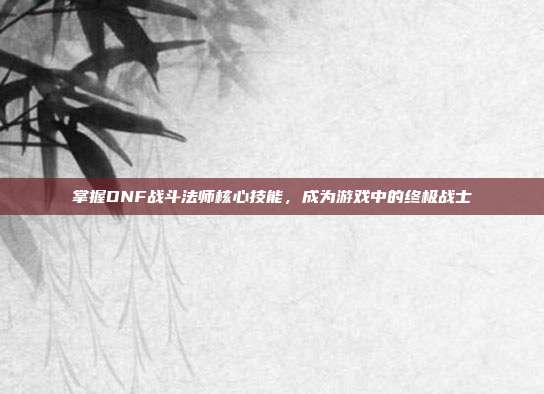 掌握DNF战斗法师核心技能,成为游戏中的终极战士