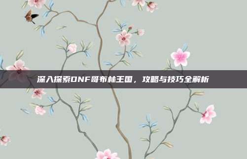 深入探索DNF哥布林王国,攻略与技巧全解析