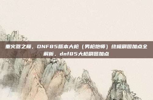 重火器之巅,DNF85版本大枪(男枪炮师)终极刷图加点全解析,dnf85大枪刷图加点