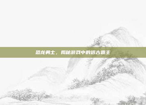 恐龙勇士,揭秘游戏中的远古霸主