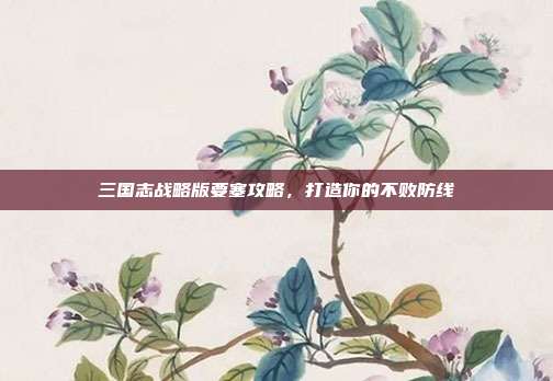 三国志战略版要塞攻略，打造你的不败防线